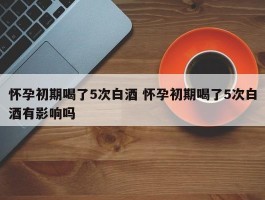 怀孕初期喝了5次白酒 怀孕初期喝了5次白酒有影响吗