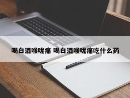 喝白酒喉咙痛 喝白酒喉咙痛吃什么药