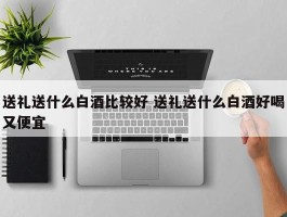 送礼送什么白酒比较好 送礼送什么白酒好喝又便宜