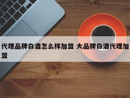 代理品牌白酒怎么样加盟 大品牌白酒代理加盟