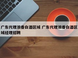 广东代理浓香白酒区域 广东代理浓香白酒区域经理招聘