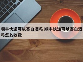 顺丰快递可以寄白酒吗 顺丰快递可以寄白酒吗怎么收费