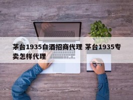 茅台1935白酒招商代理 茅台1935专卖怎样代理