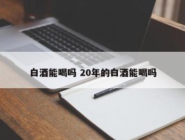 白酒能喝吗 20年的白酒能喝吗