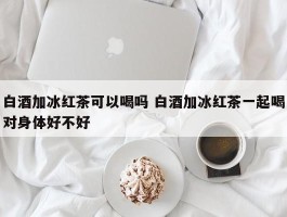 白酒加冰红茶可以喝吗 白酒加冰红茶一起喝对身体好不好