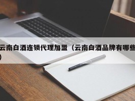 云南白酒连锁代理加盟（云南白酒品牌有哪些）