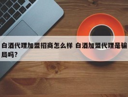 白酒代理加盟招商怎么样 白酒加盟代理是骗局吗?