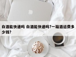 白酒能快递吗 白酒能快递吗?一箱酒运费多少钱?