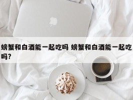 螃蟹和白酒能一起吃吗 螃蟹和白酒能一起吃吗?