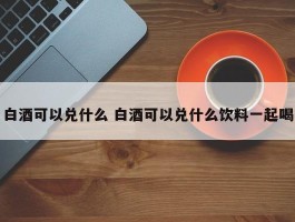 白酒可以兑什么 白酒可以兑什么饮料一起喝