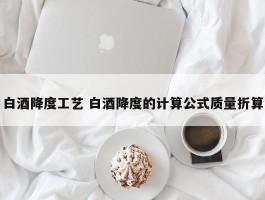 白酒降度工艺 白酒降度的计算公式质量折算