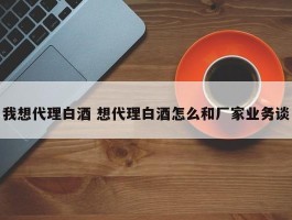 我想代理白酒 想代理白酒怎么和厂家业务谈