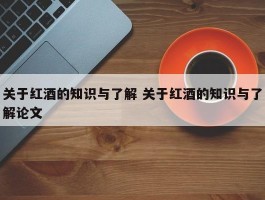 关于红酒的知识与了解 关于红酒的知识与了解论文