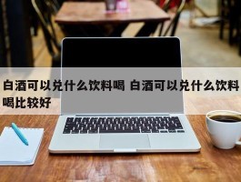 白酒可以兑什么饮料喝 白酒可以兑什么饮料喝比较好