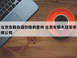 北京东毅白酒价格表查询 北京东毅久经贸有限公司