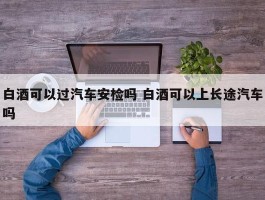 白酒可以过汽车安检吗 白酒可以上长途汽车吗