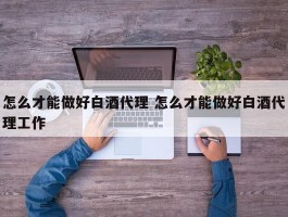 怎么才能做好白酒代理 怎么才能做好白酒代理工作