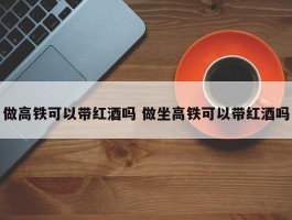 做高铁可以带红酒吗 做坐高铁可以带红酒吗