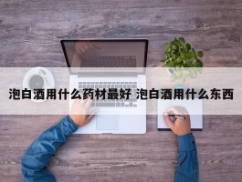 泡白酒用什么药材最好 泡白酒用什么东西