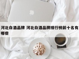 河北白酒品牌 河北白酒品牌排行榜前十名有哪些