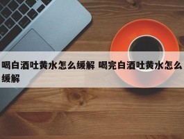 喝白酒吐黄水怎么缓解 喝完白酒吐黄水怎么缓解