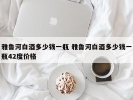 雅鲁河白酒多少钱一瓶 雅鲁河白酒多少钱一瓶42度价格