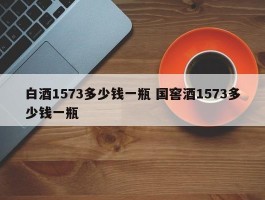 白酒1573多少钱一瓶 国窖酒1573多少钱一瓶