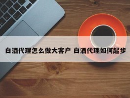 白酒代理怎么做大客户 白酒代理如何起步