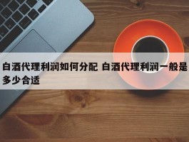 白酒代理利润如何分配 白酒代理利润一般是多少合适