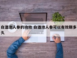 白酒泡人参的功效 白酒泡人参可以有效期多久