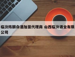 临汾陈酿白酒加盟代理商 山西临汾酒业有限公司