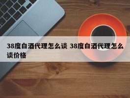 38度白酒代理怎么谈 38度白酒代理怎么谈价格