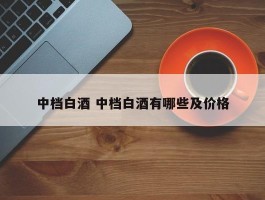 中档白酒 中档白酒有哪些及价格