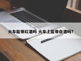 火车能带红酒吗 火车上能带白酒吗?