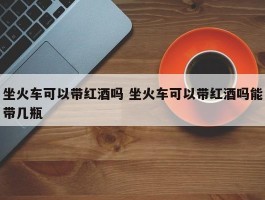 坐火车可以带红酒吗 坐火车可以带红酒吗能带几瓶