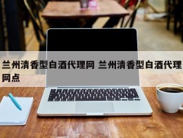 兰州清香型白酒代理网 兰州清香型白酒代理网点