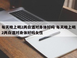 每天晚上喝2两白酒对身体好吗 每天晚上喝2两白酒对身体好吗女性