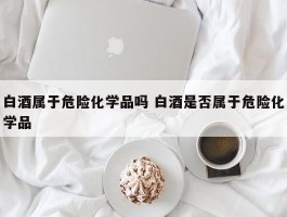 白酒属于危险化学品吗 白酒是否属于危险化学品