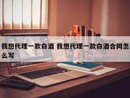 我想代理一款白酒 我想代理一款白酒合同怎么写