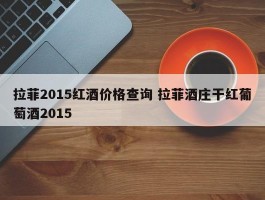 拉菲2015红酒价格查询 拉菲酒庄干红葡萄酒2015