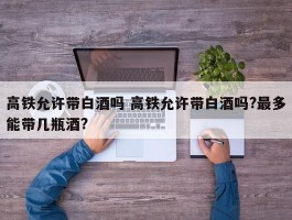 高铁允许带白酒吗 高铁允许带白酒吗?最多能带几瓶酒?