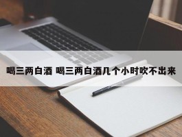 喝三两白酒 喝三两白酒几个小时吹不出来