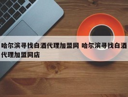 哈尔滨寻找白酒代理加盟网 哈尔滨寻找白酒代理加盟网店