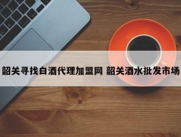 韶关寻找白酒代理加盟网 韶关酒水批发市场