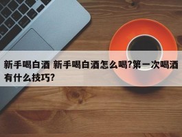 新手喝白酒 新手喝白酒怎么喝?第一次喝酒有什么技巧?