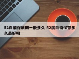 52白酒保质期一般多久 52度白酒保存多久最好喝