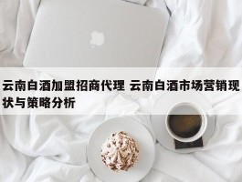 云南白酒加盟招商代理 云南白酒市场营销现状与策略分析