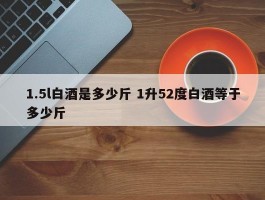 1.5l白酒是多少斤 1升52度白酒等于多少斤