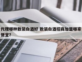 代理哪种散装白酒好 散装白酒招商加盟哪家便宜?