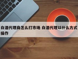 白酒代理商怎么打市场 白酒代理以什么方式操作